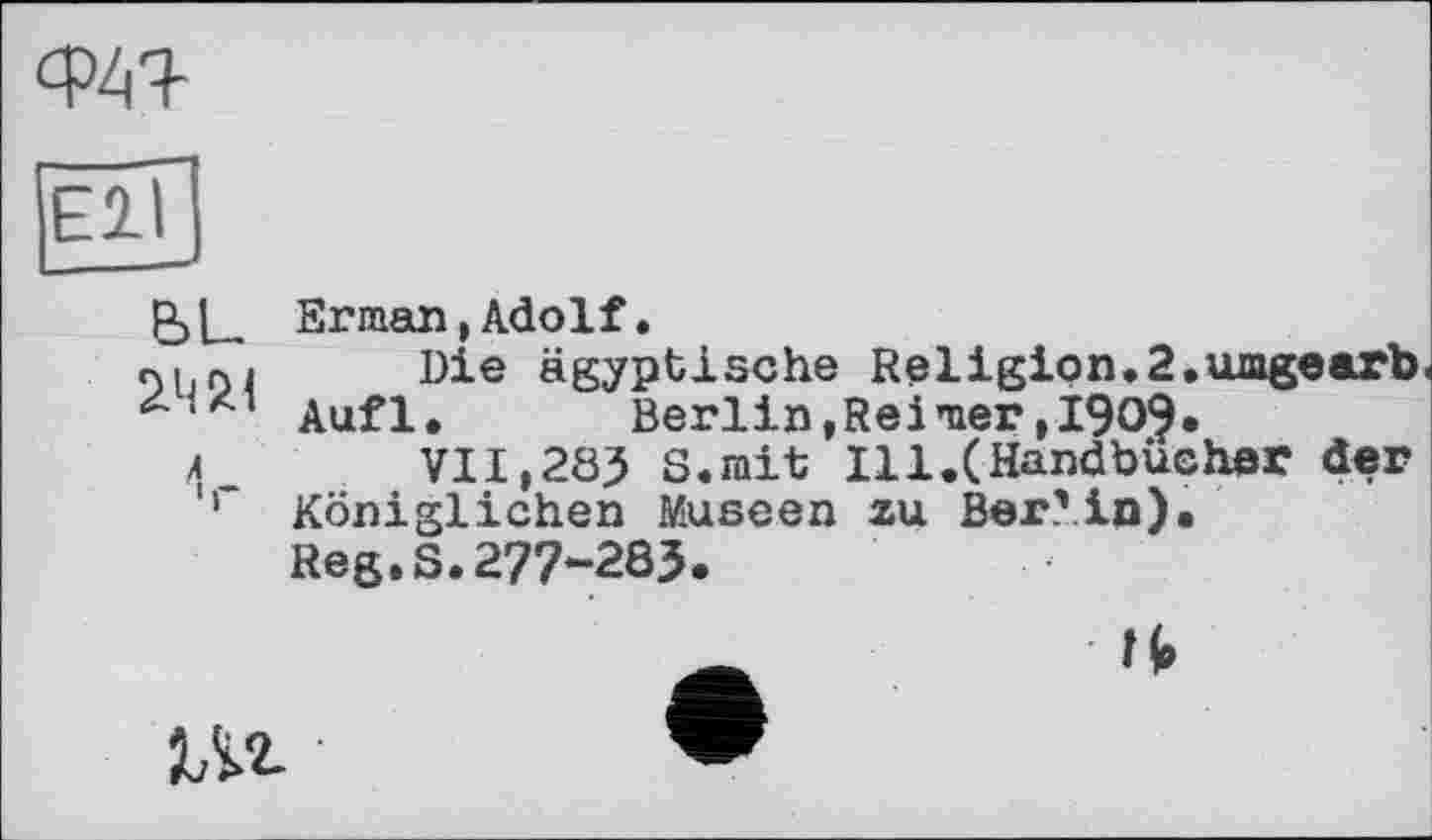 ﻿Ф4Я-
Р>Ц Erman, Adolf.
л. г,j Die ägyptische Religion.2.umgearb Aufl.	Berlin,Reimer,1905.
л	VII,283 8.mit Ill.(Handbücher der
'r Königlichen Museen zu Berlin).
Reg.S.277-283.